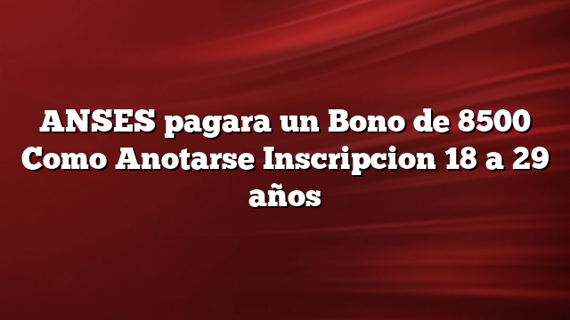 ANSES pagara un Bono de 8500 Como Anotarse Inscripcion 18 a 29 años